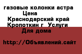 газовые колонки астра › Цена ­ 3 000 - Краснодарский край, Кропоткин г. Услуги » Для дома   